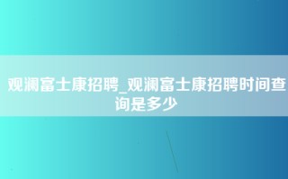 观澜富士康招聘_观澜富士康招聘时间查询是多少