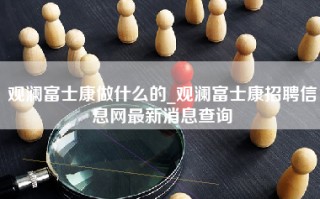 观澜富士康做什么的_观澜富士康招聘信息网最新消息查询