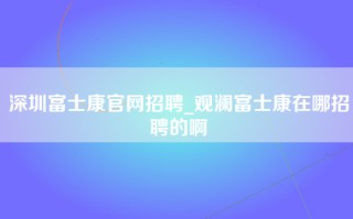 深圳富士康官网招聘_观澜<strong>富士康在哪招聘</strong>的啊