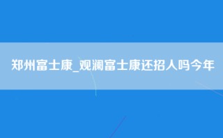 郑州富士康_观澜富士康还招人吗今年