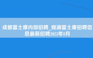 成都富士康内部招聘_观澜富士康招聘信息最新招聘2023年8月