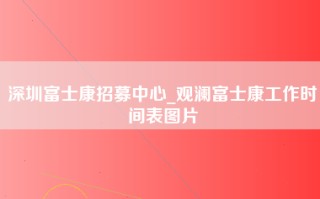 深圳富士康招募中心_观澜富士康工作时间表图片