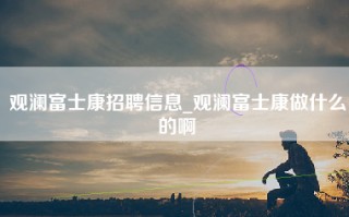 观澜富士康招聘信息_观澜富士康做什么的啊