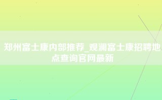 郑州富士康内部推荐_观澜富士康招聘地点查询官网最新
