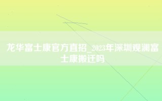龙华富士康官方直招_2023年深圳观澜富士康搬迁吗