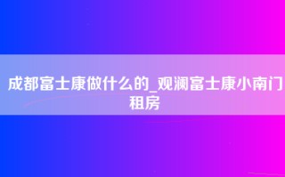 成都富士康做什么的_观澜富士康小南门租房