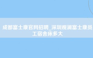 成都富士康官网招聘_深圳观澜富士康员工宿舍床多大