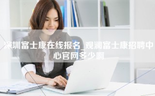 深圳富士康在线报名_观澜富士康招聘中心官网多少啊