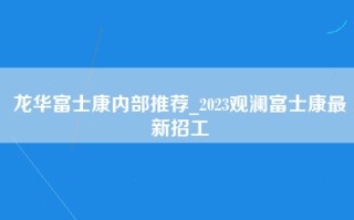 龙华富士康内部推荐_2023观澜富士康最新招工