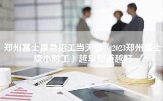 郑州富士康急招工当天进（2023郑州富士康小时工）越早知道越好