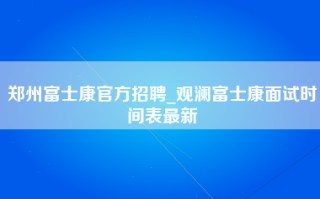 郑州富士康官方招聘_观澜富士康面试时间表最新