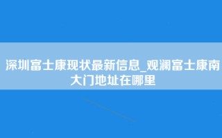 深圳富士康现状最新信息_观澜富士康南大门地址在哪里