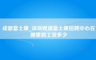 成都富士康_<strong>深圳观澜富士康招聘中心在哪里</strong>啊工资多少