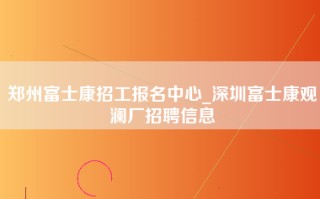 郑州富士康招工报名中心_深圳富士康观澜厂招聘信息