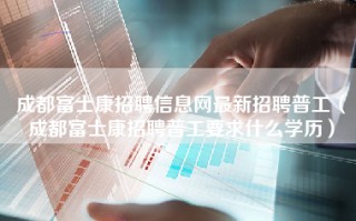 成都<strong>富士康招聘信息网</strong>最新招聘普工（成都富士康招聘普工要求什么学历）