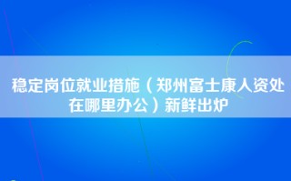 稳定岗位就业措施（郑州富士康人资处在哪里办公）新鲜出炉