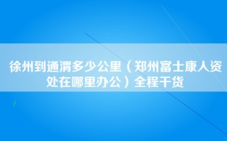 徐州到通渭多少公里（郑州富士康人资处在哪里办公）全程干货