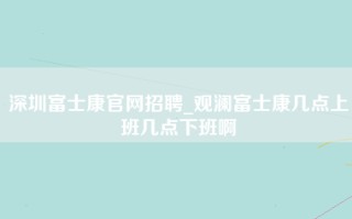 深圳富士康官网招聘_观澜富士康几点上班几点下班啊