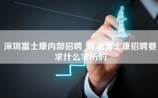 深圳富士康内部招聘_观澜富士康招聘要求什么学历的