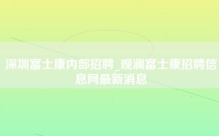 深圳富士康内部招聘_观澜富士康招聘信息网最新消息