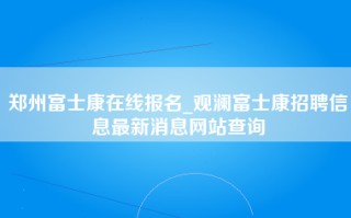郑州富士康在线报名_观澜富士康招聘信息最新消息网站查询