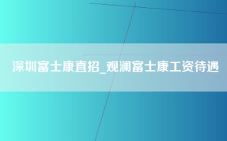 深圳富士康直招_观澜富士康工资待遇