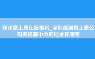 郑州富士康在线报名_深圳观澜富士康公司的招募中心的地址在哪里