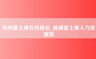 郑州富士康在线报名_观澜富士康人力资源部