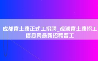 成都富士康正式工招聘_<strong>观澜富士康招工信息网</strong>最新招聘普工