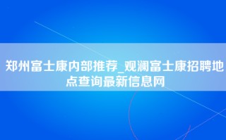 郑州富士康内部推荐_观澜富士康招聘地点查询最新信息网