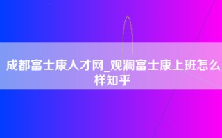 成都富士康人才网_观澜富士康上班怎么样知乎