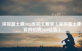深圳富士康2023年招工要求（<strong>深圳富士康官网</strong>招聘2020公告）