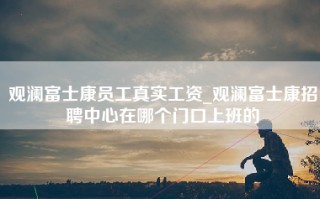 观澜富士康员工真实工资_观澜富士康招聘中心在哪个门口上班的