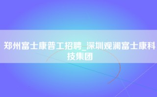 郑州富士康普工招聘_深圳观澜富士康科技集团