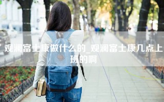 观澜富士康做什么的_观澜富士康几点上班的啊