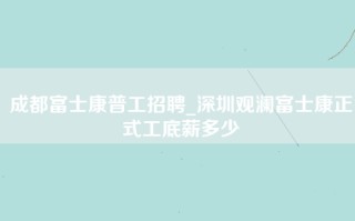 成都富士康普工招聘_深圳观澜富士康正式工底薪多少