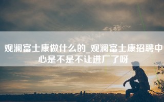 观澜富士康做什么的_观澜富士康招聘中心是不是不让进厂了呀