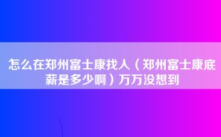 怎么在郑州富士康找人（郑州富士康底薪是多少啊）万万没想到