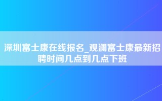 深圳富士康在线报名_观澜富士康最新招聘时间几点到几点下班