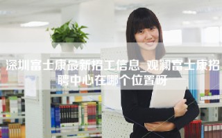 深圳富士康最新招工信息_观澜富士康招聘中心在哪个位置呀