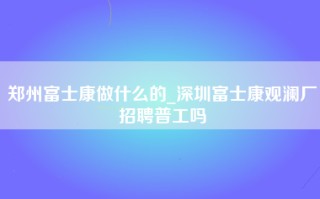 郑州富士康做什么的_深圳富士康观澜厂招聘普工吗