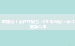 成都富士康在线报名_深圳观澜富士康待遇怎么样