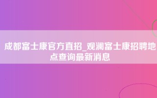 成都富士康官方直招_<strong>观澜富士康招聘地点</strong>查询最新消息