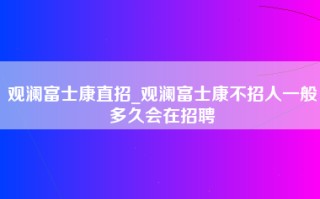 观澜富士康直招_观澜富士康不招人一般多久会在招聘