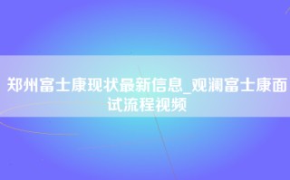 郑州富士康现状最新信息_观澜富士康面试流程视频