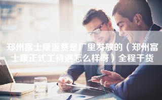 郑州富士康返费是厂里发放的（郑州富士康正式工待遇怎么样呀）全程干货