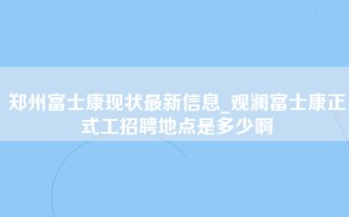 郑州富士康现状最新信息_观澜富士康正式工招聘地点是多少啊