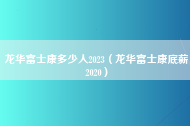 龙华富士康多少人2023（龙华富士康底薪2020）-第2张图片-郑州富士康官网直招
