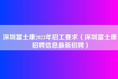 深圳富士康2023年招工要求（深圳富士康招聘信息最新招聘）-第2张图片-郑州富士康官网直招