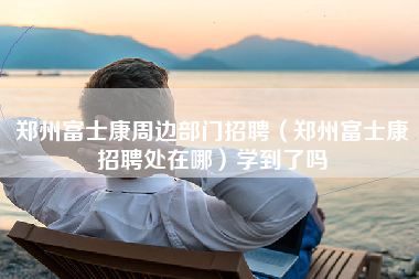 郑州富士康周边部门招聘（郑州富士康招聘处在哪）学到了吗-第1张图片-郑州富士康官网直招